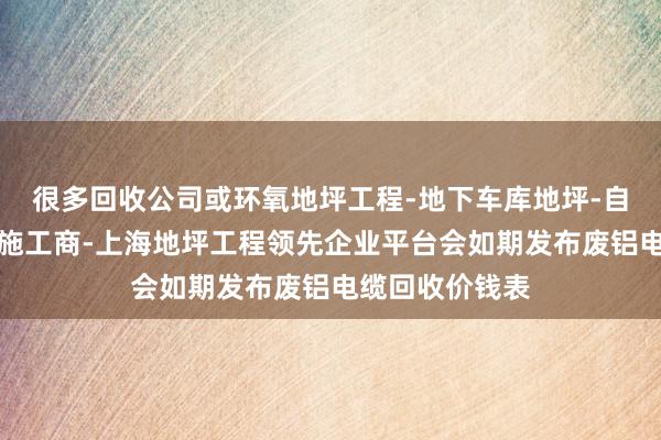 很多回收公司或环氧地坪工程-地下车库地坪-自流平环氧地坪施工商-上海地坪工程领先企业平台会如期发布废铝电缆回收价钱表